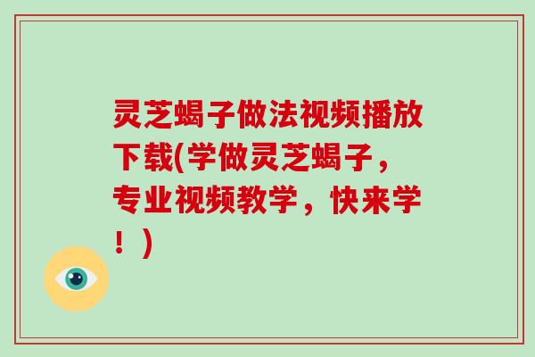 灵芝蝎子做法视频播放下载(学做灵芝蝎子，专业视频教学，快来学！)