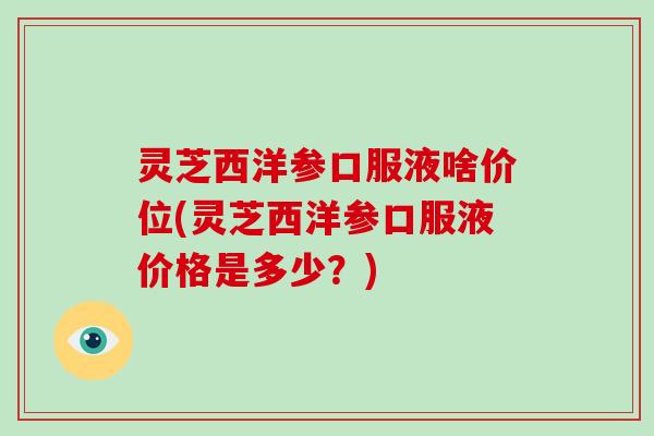 灵芝西洋参口服液啥价位(灵芝西洋参口服液价格是多少？)