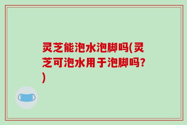 灵芝能泡水泡脚吗(灵芝可泡水用于泡脚吗？)