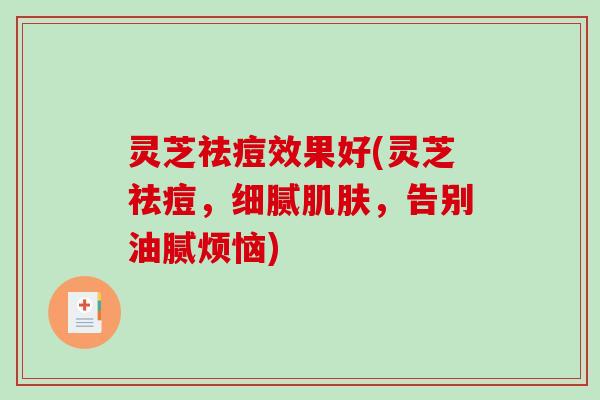灵芝祛痘效果好(灵芝祛痘,细腻,告别油腻烦恼) 灵芝祛痘效果好(灵芝祛痘,细腻,告别油腻烦恼)