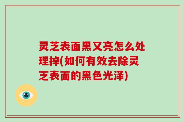 灵芝表面黑又亮怎么处理掉(如何有效去除灵芝表面的黑色光泽)