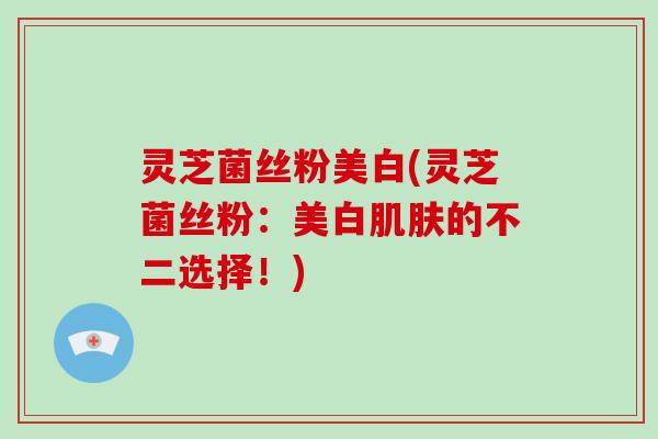 灵芝菌丝粉美白(灵芝菌丝粉：美白的不二选择！)