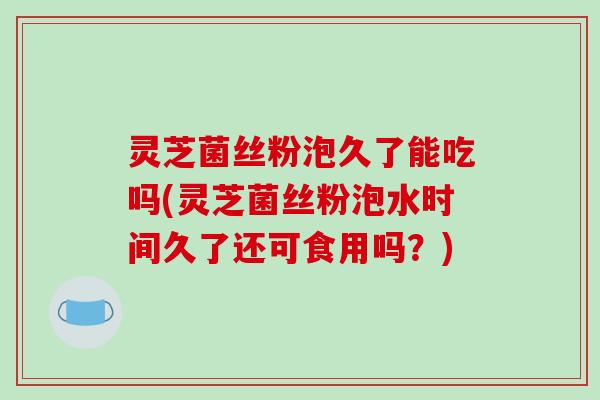 灵芝菌丝粉泡久了能吃吗(灵芝菌丝粉泡水时间久了还可食用吗？)