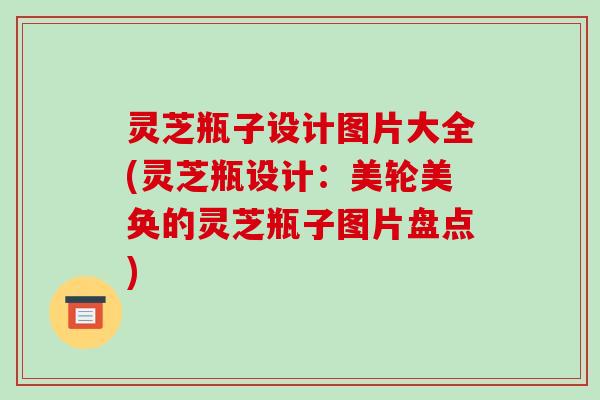 灵芝瓶子设计图片大全(灵芝瓶设计：美轮美奂的灵芝瓶子图片盘点)
