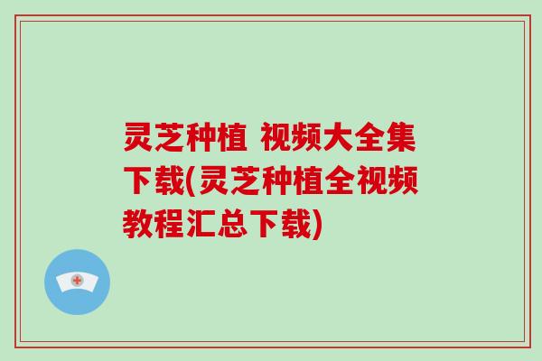 灵芝种植 视频大全集下载(灵芝种植全视频教程汇总下载)