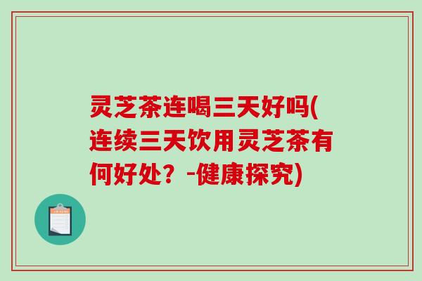 灵芝茶连喝三天好吗(连续三天饮用灵芝茶有何好处？-健康探究)