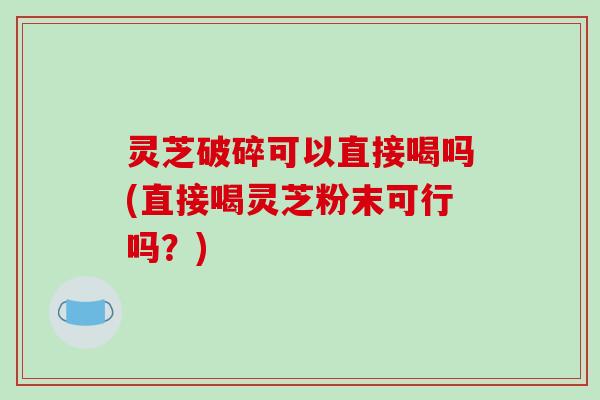 灵芝破碎可以直接喝吗(直接喝灵芝粉末可行吗？)