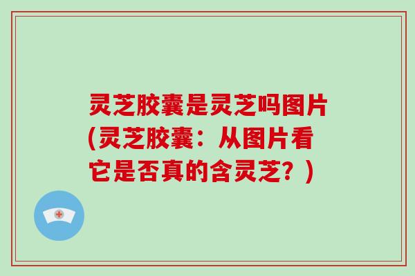 灵芝胶囊是灵芝吗图片(灵芝胶囊：从图片看它是否真的含灵芝？)