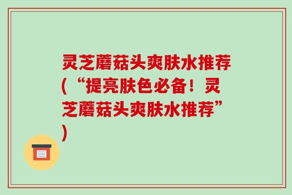 灵芝蘑菇头爽肤水推荐(“提亮肤色必备！灵芝蘑菇头爽肤水推荐”)