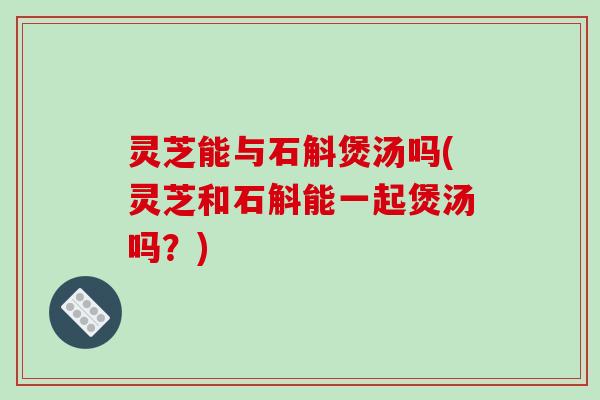 灵芝能与石斛煲汤吗(灵芝和石斛能一起煲汤吗？)