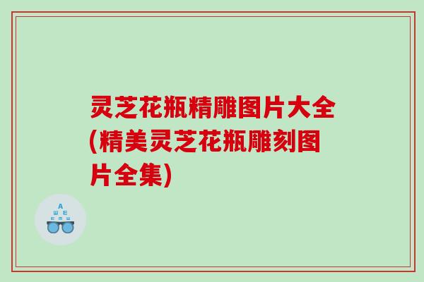 灵芝花瓶精雕图片大全(精美灵芝花瓶雕刻图片全集)
