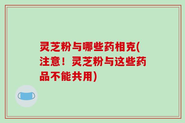灵芝粉与哪些药相克(注意！灵芝粉与这些药品不能共用)