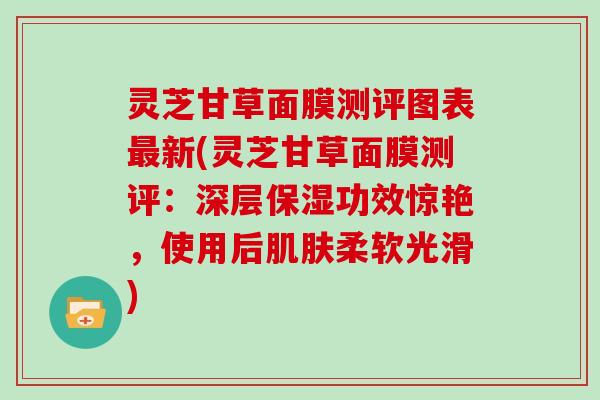 灵芝甘草面膜测评图表新(灵芝甘草面膜测评：深层保湿功效惊艳，使用后柔软光滑)
