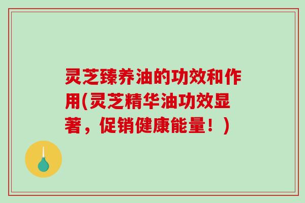 灵芝臻养油的功效和作用(灵芝精华油功效显著，促销健康能量！)