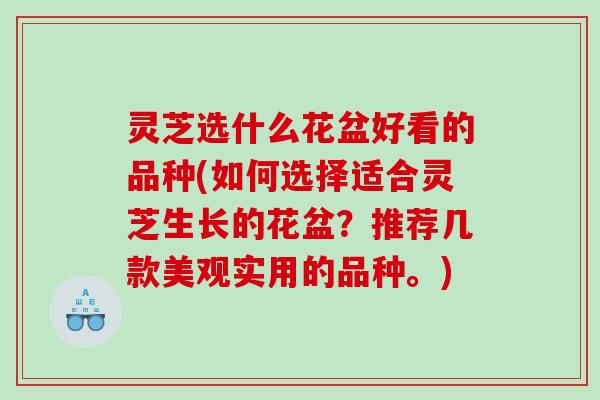 灵芝选什么花盆好看的品种(如何选择适合灵芝生长的花盆？推荐几款美观实用的品种。)