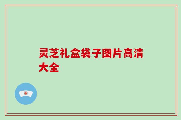 灵芝礼盒袋子图片高清大全 灵芝礼盒袋子图片高清大全
