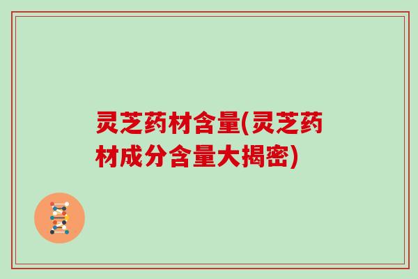 灵芝药材含量(灵芝药材成分含量大揭密) 灵芝药材含量(灵芝药材成分含量大揭密)
