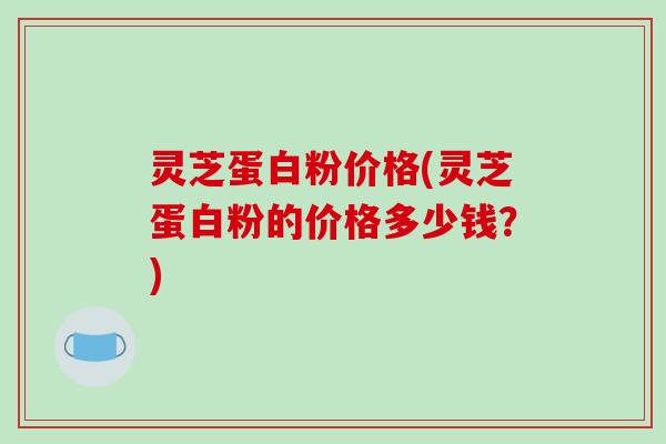 灵芝蛋白粉价格(灵芝蛋白粉的价格多少钱？)