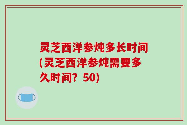 灵芝西洋参炖多长时间(灵芝西洋参炖需要多久时间？50)