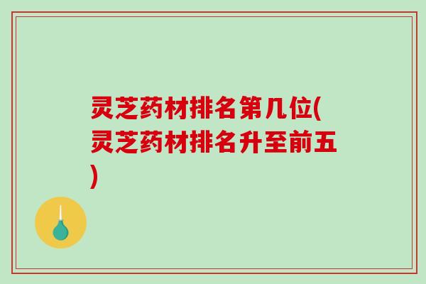 灵芝药材排名第几位(灵芝药材排名升至前五)