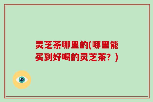 灵芝茶哪里的(哪里能买到好喝的灵芝茶?) 灵芝茶哪里的(哪里能买到好喝的灵芝茶?)