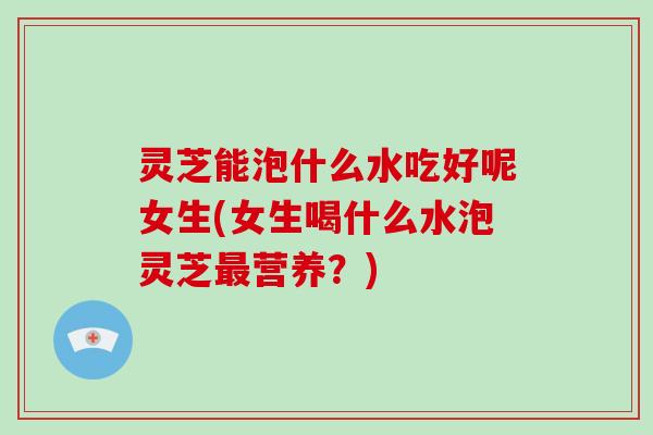 灵芝能泡什么水吃好呢女生(女生喝什么水泡灵芝营养?) 灵芝能泡什么水吃好呢女生(女生喝什么水泡灵芝营养?)