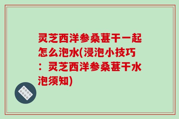灵芝西洋参桑葚干一起怎么泡水(浸泡小技巧：灵芝西洋参桑葚干水泡须知)