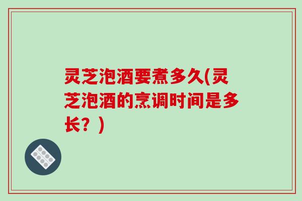 灵芝泡酒要煮多久(灵芝泡酒的烹调时间是多长？)