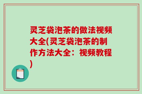 灵芝袋泡茶的做法视频大全(灵芝袋泡茶的制作方法大全：视频教程)