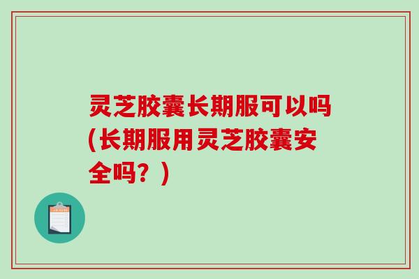 灵芝胶囊长期服可以吗(长期服用灵芝胶囊安全吗？)