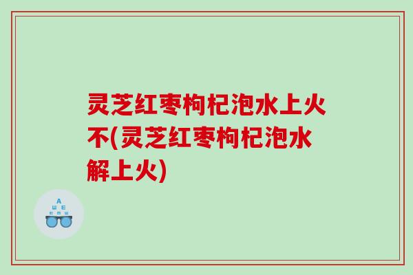 灵芝红枣枸杞泡水上火不(灵芝红枣枸杞泡水解上火) 灵芝红枣枸杞泡水上火不(灵芝红枣枸杞泡水解上火)