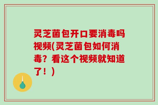 灵芝菌包开口要消毒吗视频(灵芝菌包如何消毒？看这个视频就知道了！)