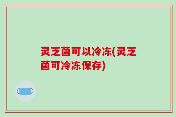 灵芝菌可以冷冻(灵芝菌可冷冻保存)