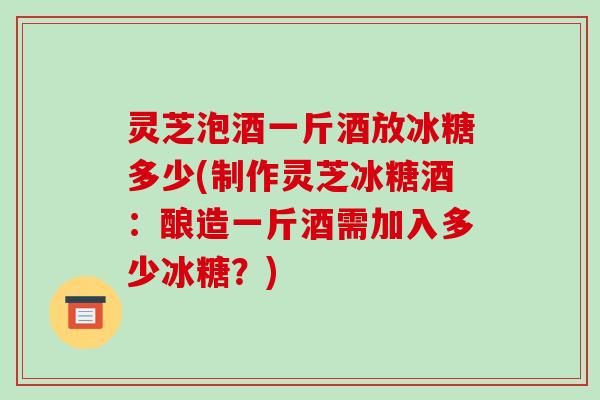 灵芝泡酒一斤酒放冰糖多少(制作灵芝冰糖酒：酿造一斤酒需加入多少冰糖？)