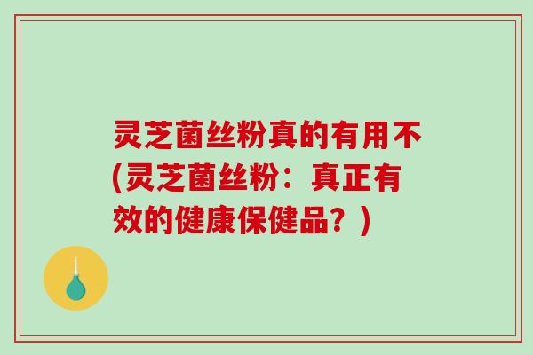 灵芝菌丝粉真的有用不(灵芝菌丝粉：真正有效的健康保健品？)