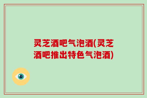 灵芝酒吧气泡酒(灵芝酒吧推出特色气泡酒)