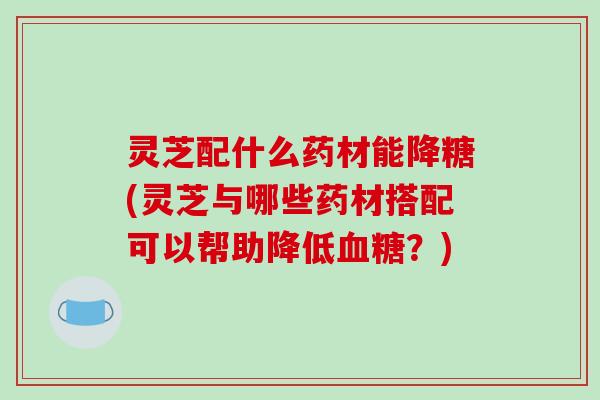 灵芝配什么药材能降糖(灵芝与哪些药材搭配可以帮助降低？)
