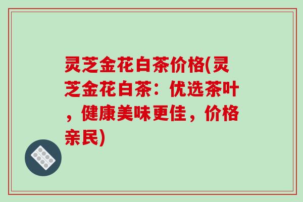 灵芝金花白茶价格(灵芝金花白茶：优选茶叶，健康美味更佳，价格亲民)