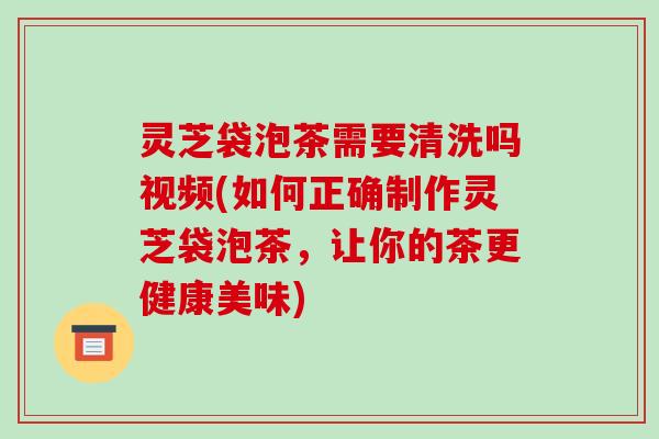 灵芝袋泡茶需要清洗吗视频(如何正确制作灵芝袋泡茶，让你的茶更健康美味)