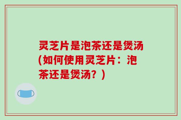 灵芝片是泡茶还是煲汤(如何使用灵芝片：泡茶还是煲汤？)