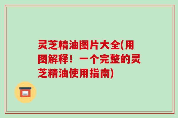 灵芝精油图片大全(用图解释！一个完整的灵芝精油使用指南)