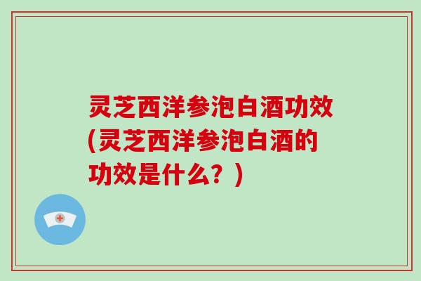 灵芝西洋参泡白酒功效(灵芝西洋参泡白酒的功效是什么？)