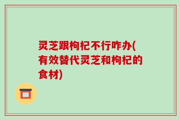 灵芝跟枸杞不行咋办(有效替代灵芝和枸杞的食材)