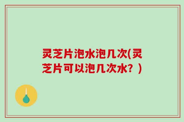 灵芝片泡水泡几次(灵芝片可以泡几次水？)