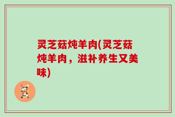 灵芝菇炖羊肉(灵芝菇炖羊肉，滋补养生又美味)