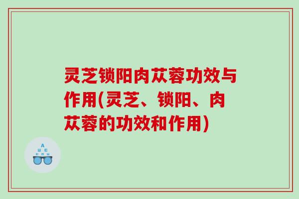 灵芝锁阳肉苁蓉功效与作用(灵芝、锁阳、肉苁蓉的功效和作用) 灵芝锁阳肉苁蓉功效与作用(灵芝、锁阳、肉苁蓉的功效和作用)