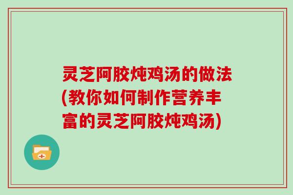 灵芝阿胶炖鸡汤的做法(教你如何制作营养丰富的灵芝阿胶炖鸡汤)