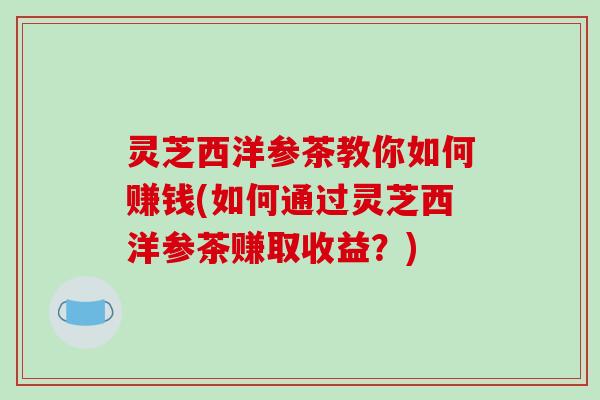灵芝西洋参茶教你如何赚钱(如何通过灵芝西洋参茶赚取收益？)