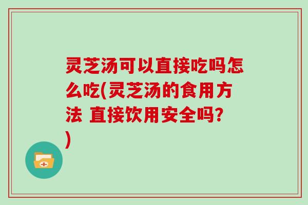 灵芝汤可以直接吃吗怎么吃(灵芝汤的食用方法 直接饮用安全吗？)