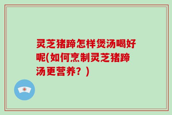 灵芝猪蹄怎样煲汤喝好呢(如何烹制灵芝猪蹄汤更营养？)